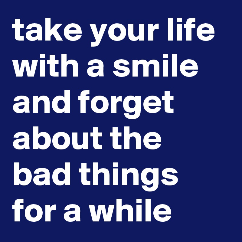 take your life with a smile and forget about the bad things for a while