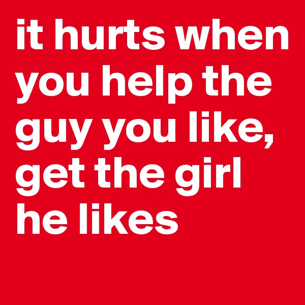 it hurts when you help the guy you like, get the girl he likes
