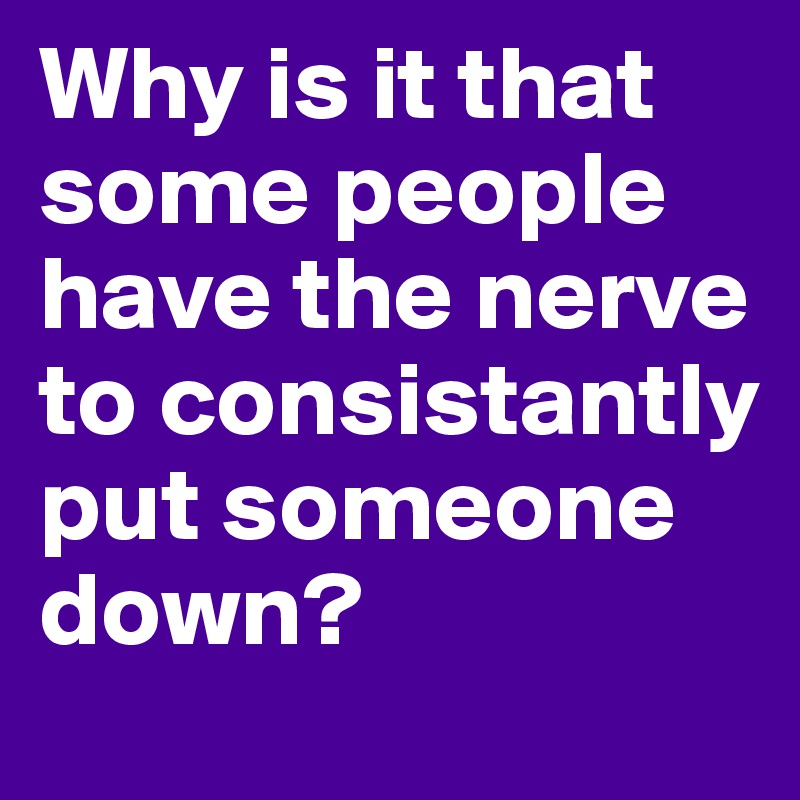 Why is it that some people have the nerve to consistantly put someone down? 