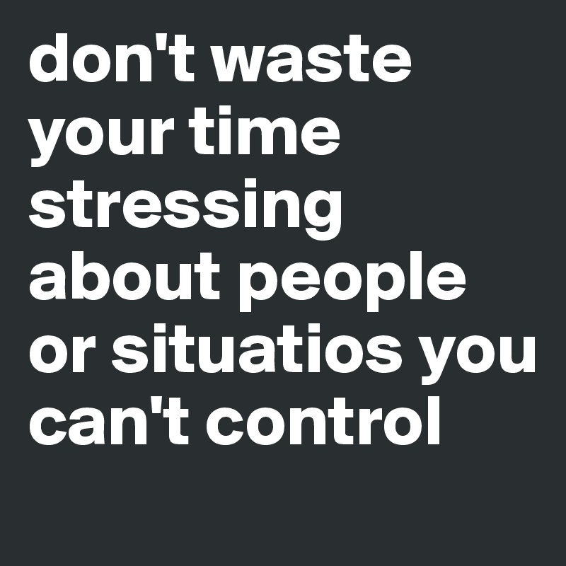 don't waste your time stressing about people or situatios you can't control