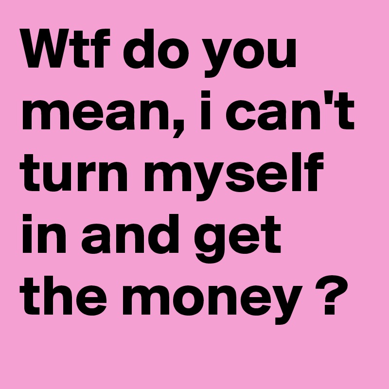Wtf do you mean, i can't turn myself in and get the money ?