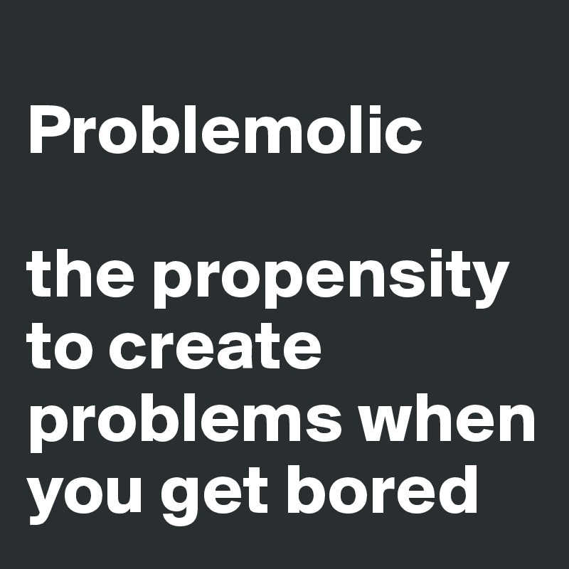 
Problemolic

the propensity to create problems when you get bored