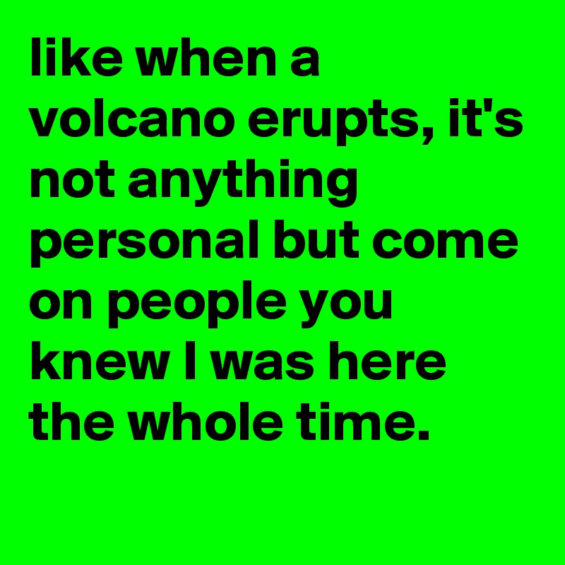 like when a volcano erupts, it's not anything personal but come on people you knew I was here the whole time. 
