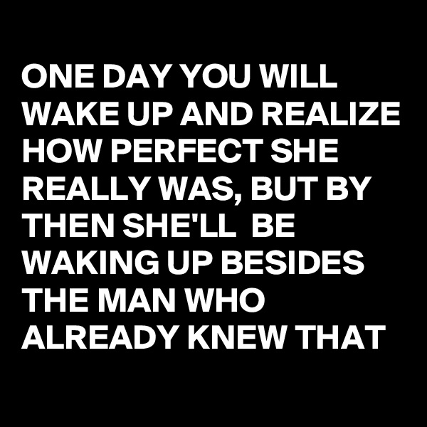 
ONE DAY YOU WILL WAKE UP AND REALIZE HOW PERFECT SHE REALLY WAS, BUT BY THEN SHE'LL  BE WAKING UP BESIDES THE MAN WHO ALREADY KNEW THAT
