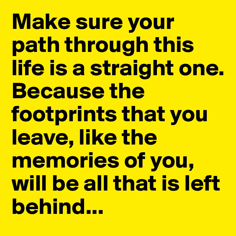 Make sure your path through this  life is a straight one. 
Because the footprints that you leave, like the memories of you, 
will be all that is left behind...