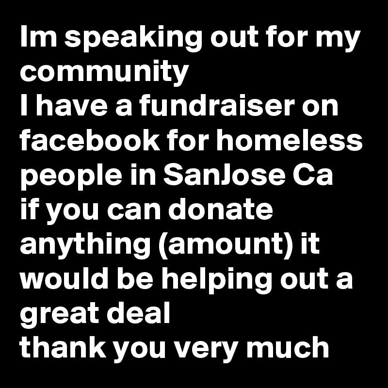 Im speaking out for my community 
I have a fundraiser on facebook for homeless people in SanJose Ca 
if you can donate anything (amount) it would be helping out a great deal 
thank you very much 