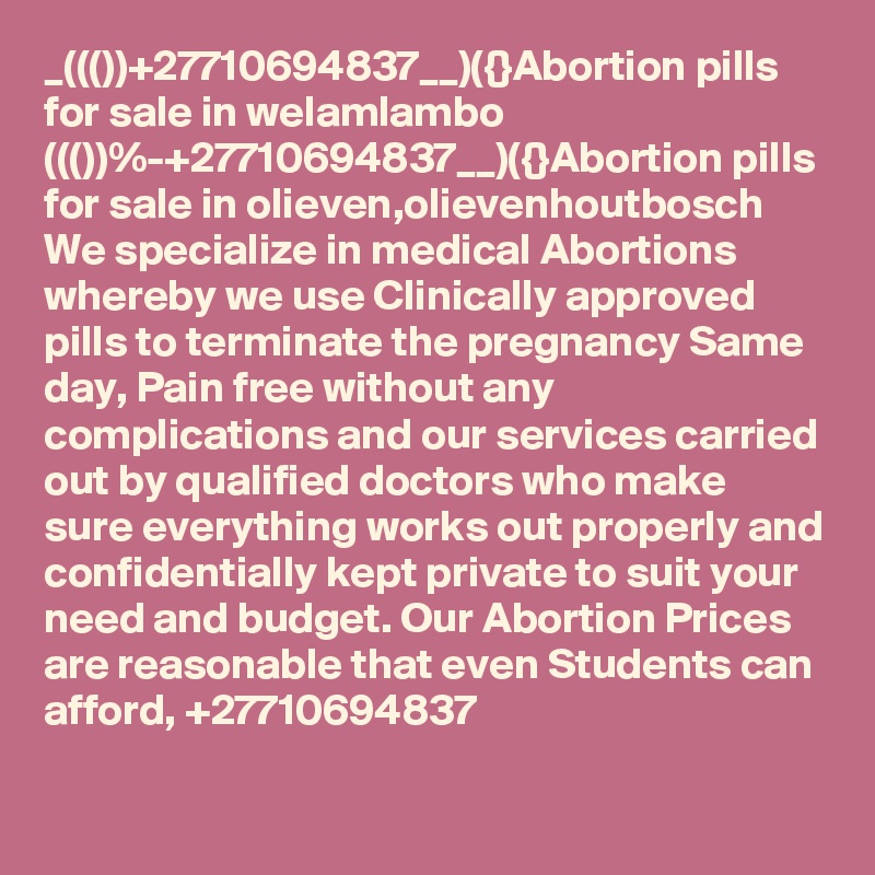 _((())+27710694837__)({}Abortion pills for sale in welamlambo
((())%-+27710694837__)({}Abortion pills for sale in olieven,olievenhoutbosch
We specialize in medical Abortions whereby we use Clinically approved pills to terminate the pregnancy Same day, Pain free without any complications and our services carried out by qualified doctors who make sure everything works out properly and confidentially kept private to suit your need and budget. Our Abortion Prices are reasonable that even Students can afford, +27710694837
