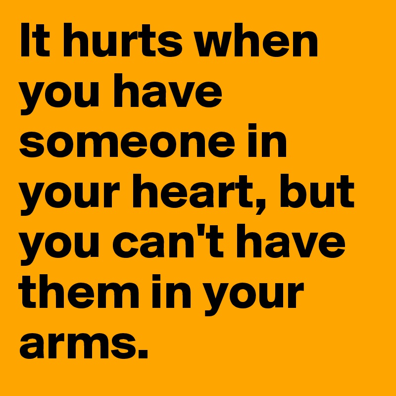 It hurts when you have someone in your heart, but you can't have them in your arms.