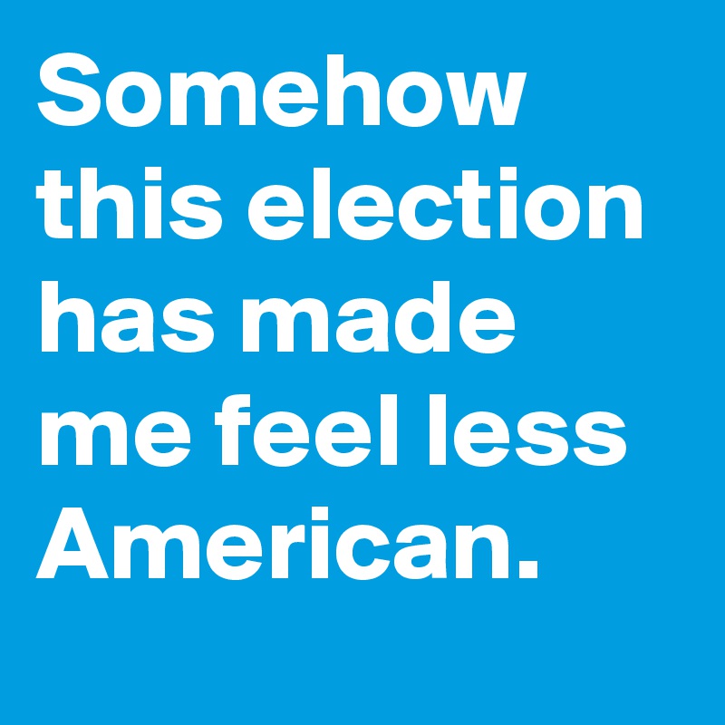 Somehow this election has made me feel less American.