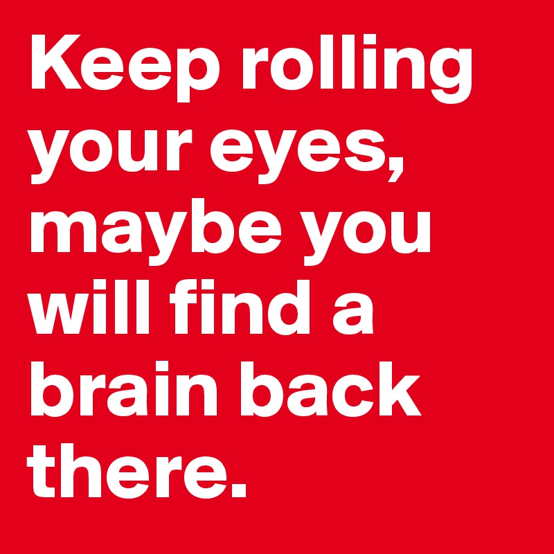Keep rolling your eyes, maybe you will find a brain back there.