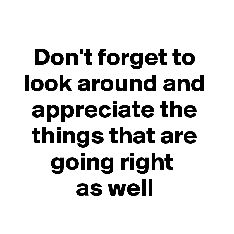
Don't forget to look around and appreciate the things that are going right 
as well
