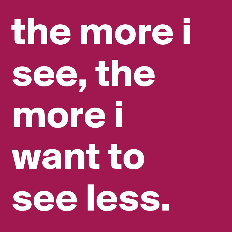 the more i see, the more i want to see less.