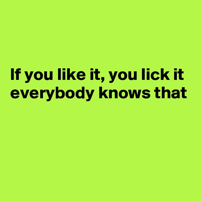 


If you like it, you lick it
everybody knows that



