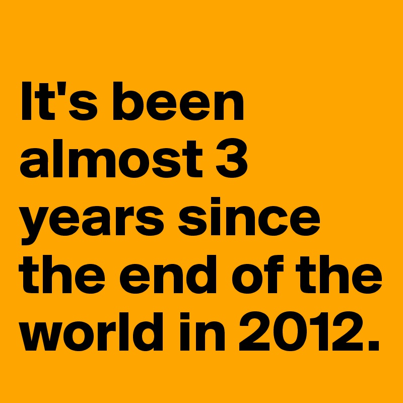 
It's been almost 3 years since the end of the world in 2012.