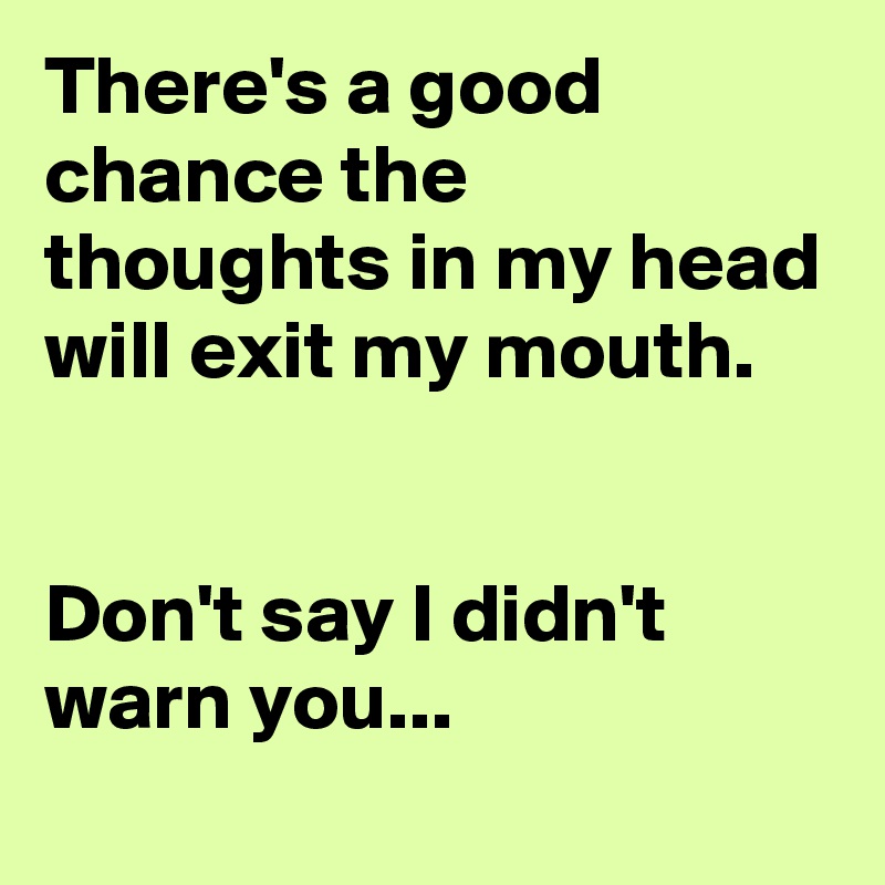 There's a good chance the thoughts in my head will exit my mouth.


Don't say I didn't warn you...