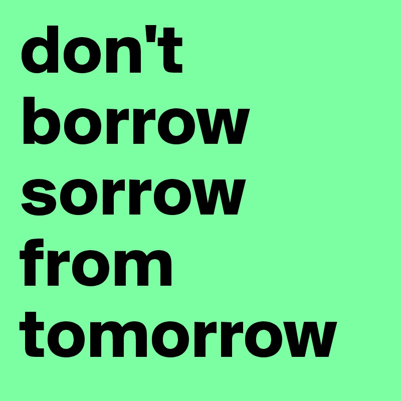 don't borrow sorrow from tomorrow