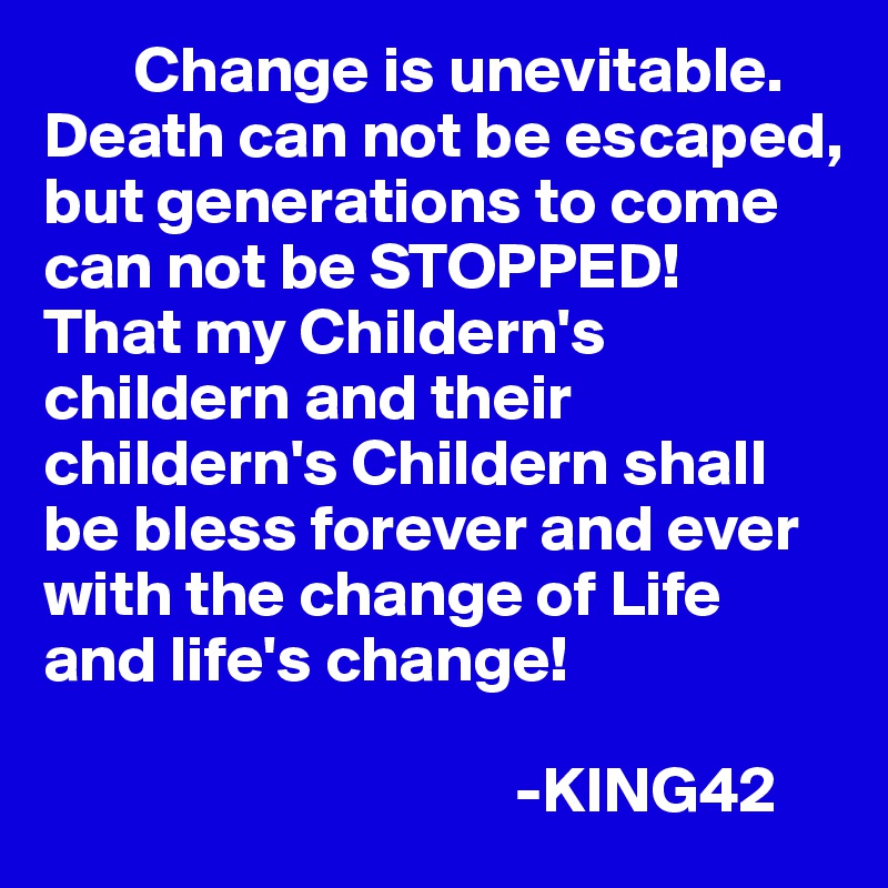        Change is unevitable. Death can not be escaped, but generations to come can not be STOPPED! 
That my Childern's childern and their childern's Childern shall be bless forever and ever  with the change of Life and life's change! 

                                    -KING42