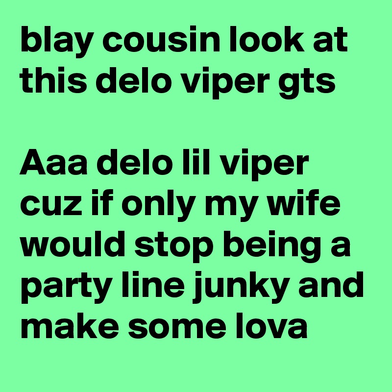 blay cousin look at this delo viper gts 

Aaa delo lil viper cuz if only my wife would stop being a party line junky and make some lova