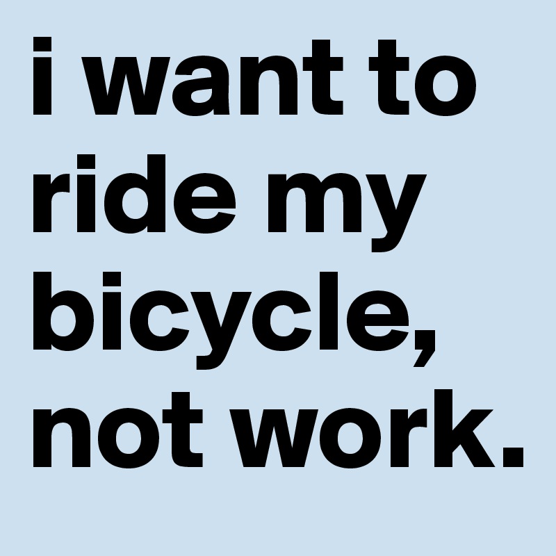 i want to ride my bicycle, not work. 