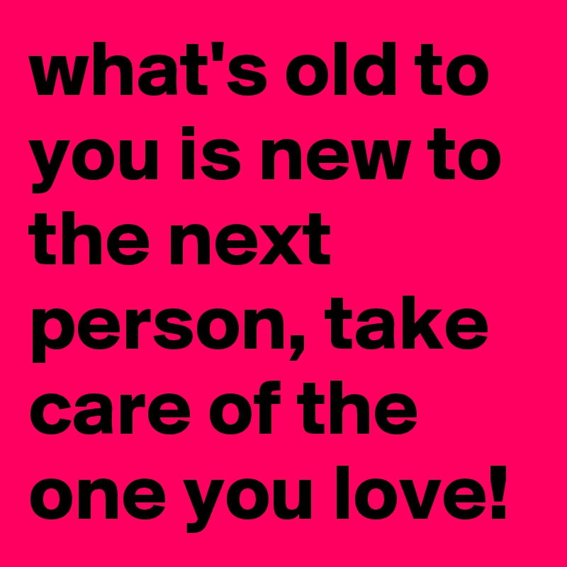 what's old to you is new to the next person, take care of the one you love!