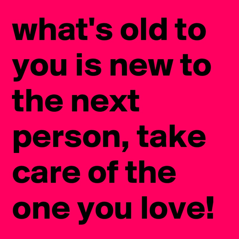 what's old to you is new to the next person, take care of the one you love!