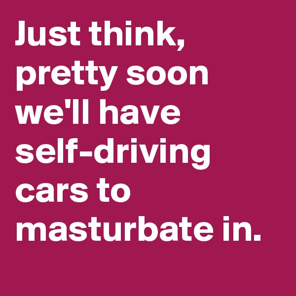 Just think, pretty soon we'll have self-driving cars to masturbate in.