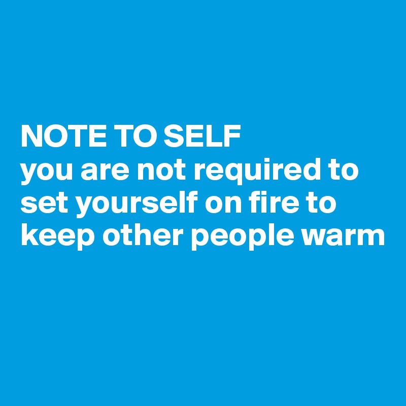 


NOTE TO SELF 
you are not required to set yourself on fire to keep other people warm


