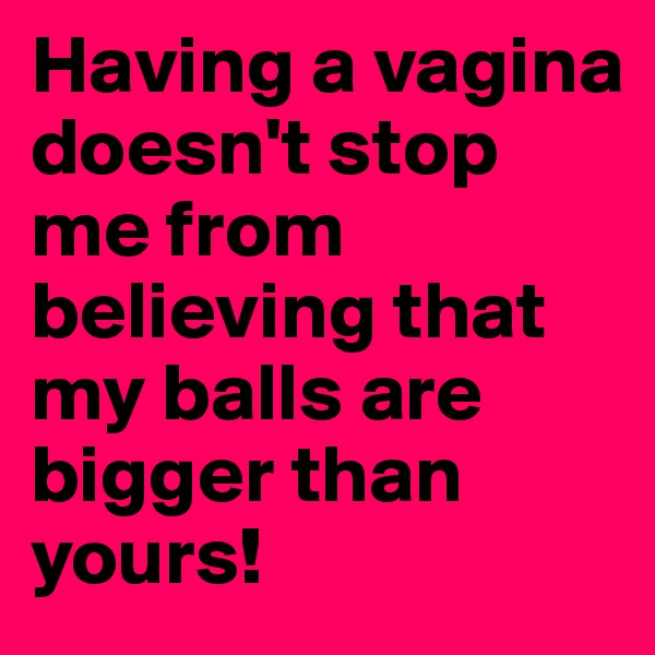 Having a vagina 
doesn't stop me from believing that my balls are bigger than yours!