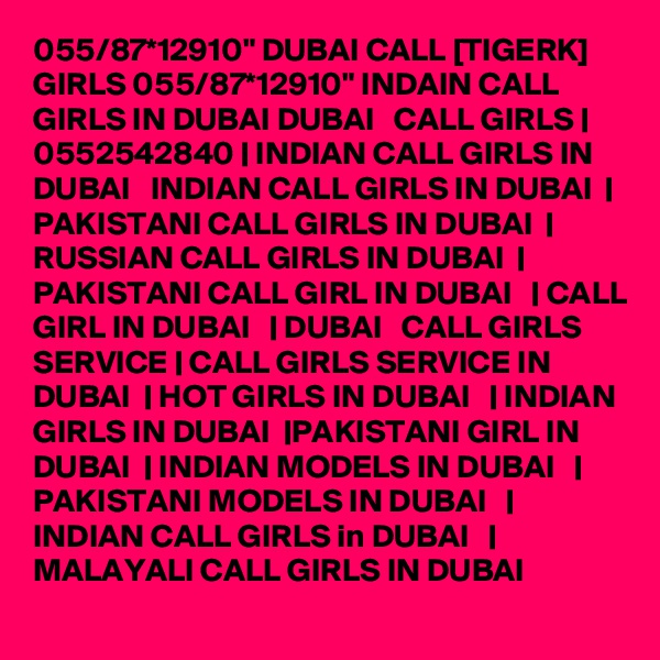 055/87*12910" DUBAI CALL [TIGERK] GIRLS 055/87*12910" INDAIN CALL GIRLS IN DUBAI DUBAI   CALL GIRLS | 0552542840 | INDIAN CALL GIRLS IN DUBAI   INDIAN CALL GIRLS IN DUBAI  | PAKISTANI CALL GIRLS IN DUBAI  | RUSSIAN CALL GIRLS IN DUBAI  | PAKISTANI CALL GIRL IN DUBAI   | CALL GIRL IN DUBAI   | DUBAI   CALL GIRLS SERVICE | CALL GIRLS SERVICE IN DUBAI  | HOT GIRLS IN DUBAI   | INDIAN GIRLS IN DUBAI  |PAKISTANI GIRL IN DUBAI  | INDIAN MODELS IN DUBAI   | PAKISTANI MODELS IN DUBAI   | INDIAN CALL GIRLS in DUBAI   | MALAYALI CALL GIRLS IN DUBAI 