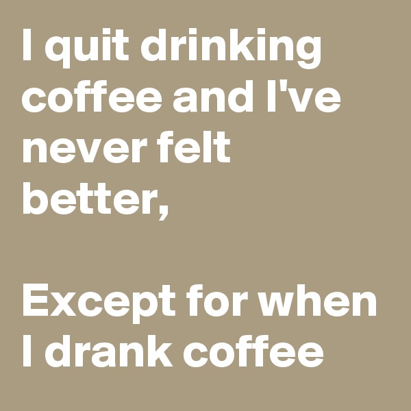 I quit drinking coffee and I've never felt better,

Except for when I drank coffee