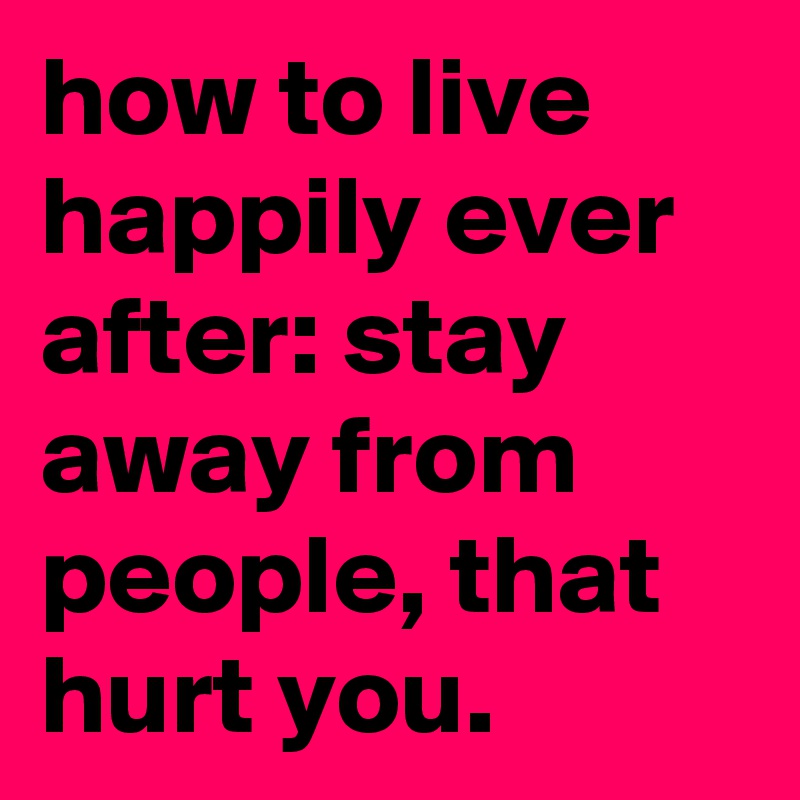 how to live happily ever after: stay away from people, that hurt you.