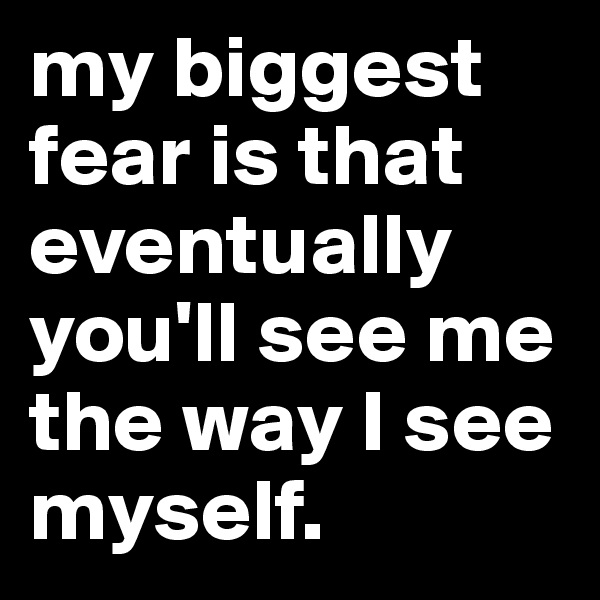 my biggest fear is that eventually you'll see me the way I see myself. 