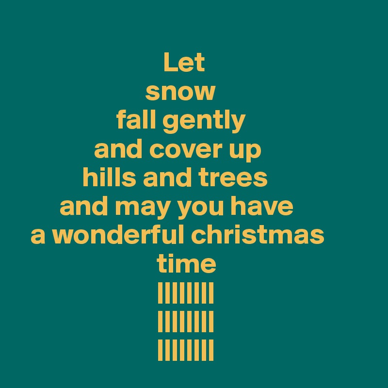 
                         Let 
                      snow
                 fall gently
             and cover up
           hills and trees
       and may you have
  a wonderful christmas         
                        time
                        ||||||||
                        ||||||||
                        ||||||||