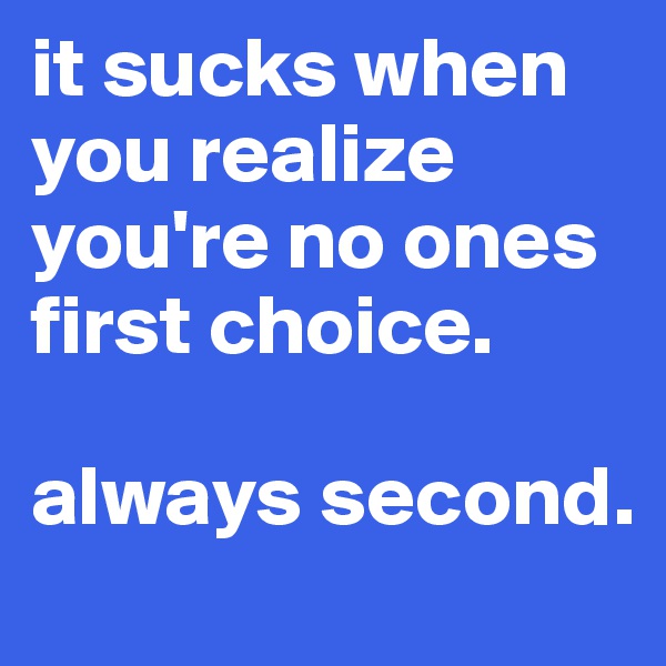 it sucks when you realize you're no ones first choice.

always second. 