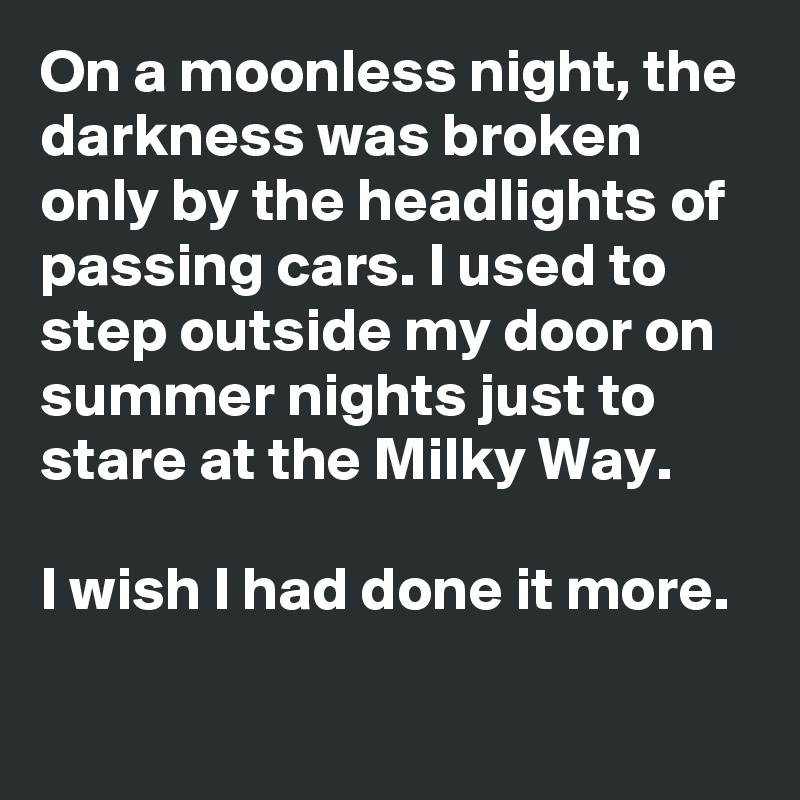 On a moonless night, the darkness was broken only by the headlights of passing cars. I used to step outside my door on summer nights just to stare at the Milky Way. 

I wish I had done it more. 