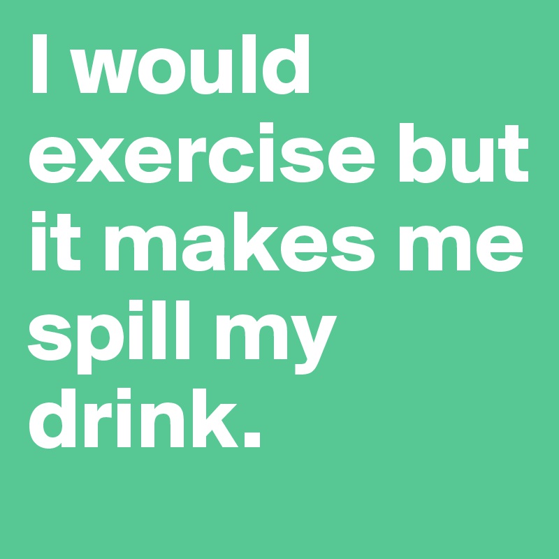 I would exercise but
it makes me spill my drink.
