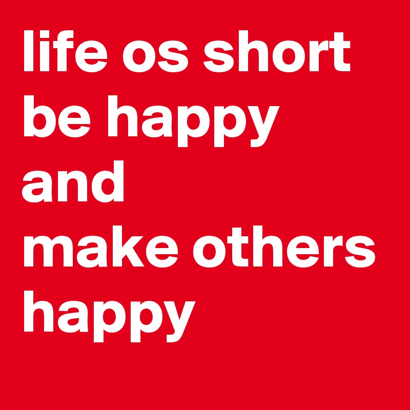 life os short be happy
and 
make others happy
