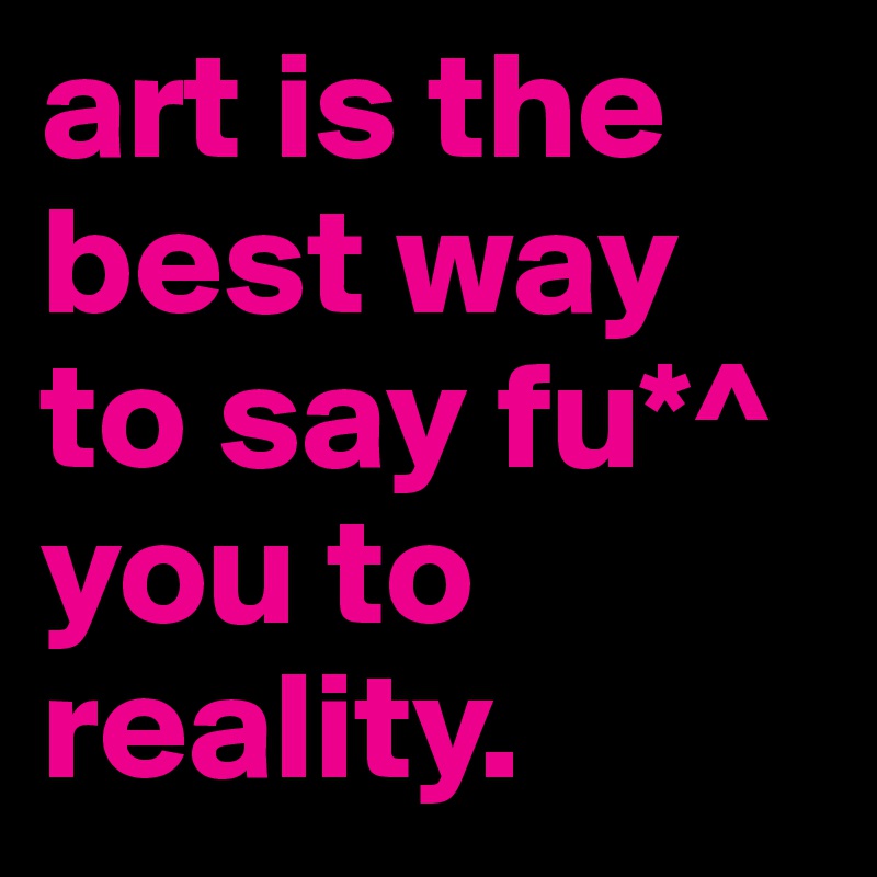 art is the best way to say fu*^ you to reality. 