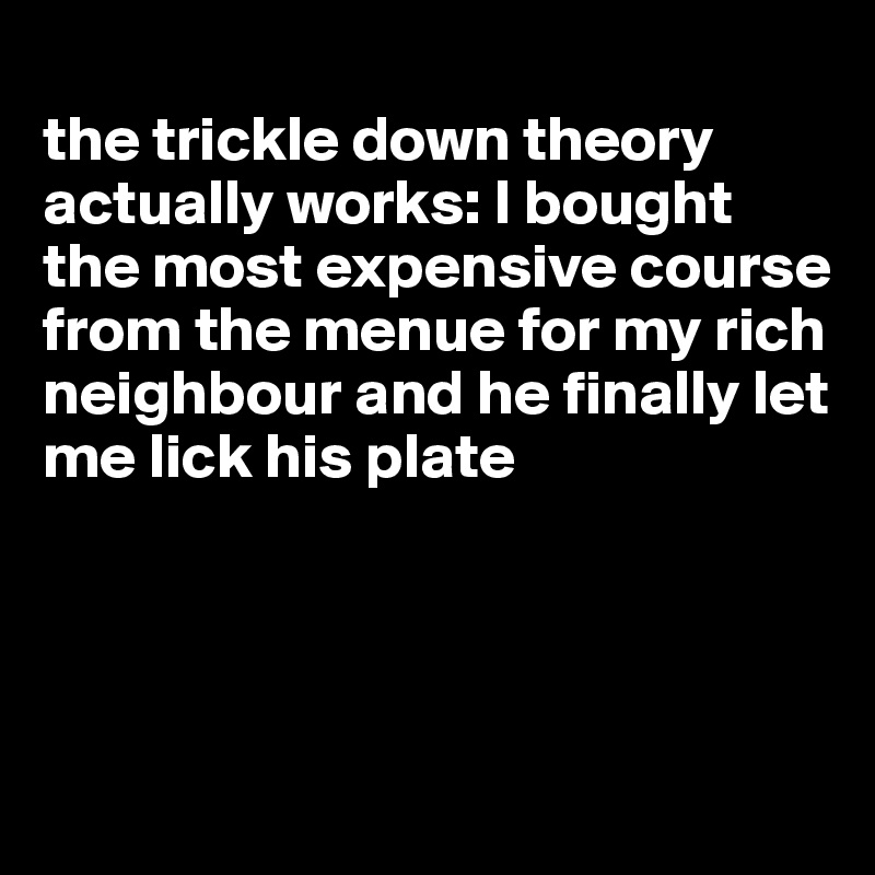 
the trickle down theory actually works: I bought the most expensive course 
from the menue for my rich neighbour and he finally let me lick his plate 




