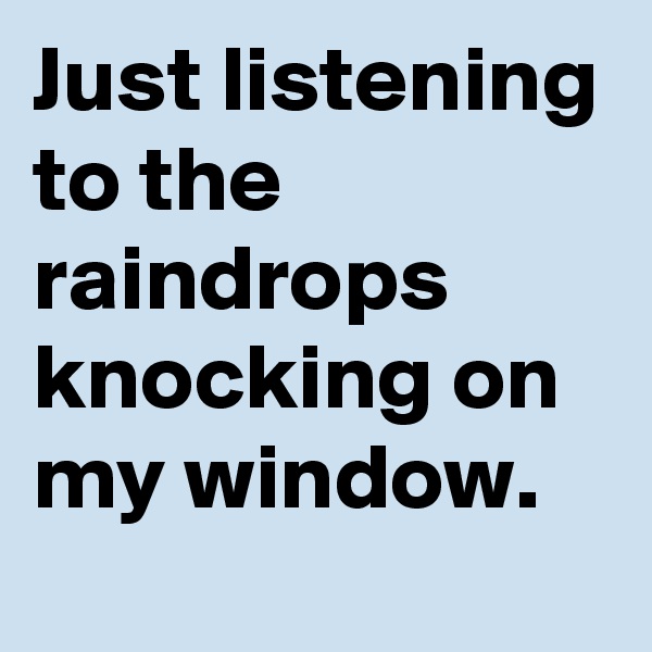 Just listening to the raindrops knocking on my window.