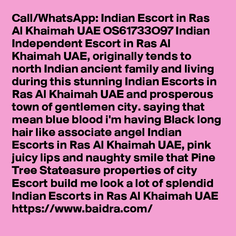 Call/WhatsApp: Indian Escort in Ras Al Khaimah UAE OS61733O97 Indian Independent Escort in Ras Al Khaimah UAE, originally tends to north Indian ancient family and living during this stunning Indian Escorts in Ras Al Khaimah UAE and prosperous town of gentlemen city. saying that mean blue blood i'm having Black long hair like associate angel Indian Escorts in Ras Al Khaimah UAE, pink juicy lips and naughty smile that Pine Tree Stateasure properties of city Escort build me look a lot of splendid Indian Escorts in Ras Al Khaimah UAE
https://www.baidra.com/