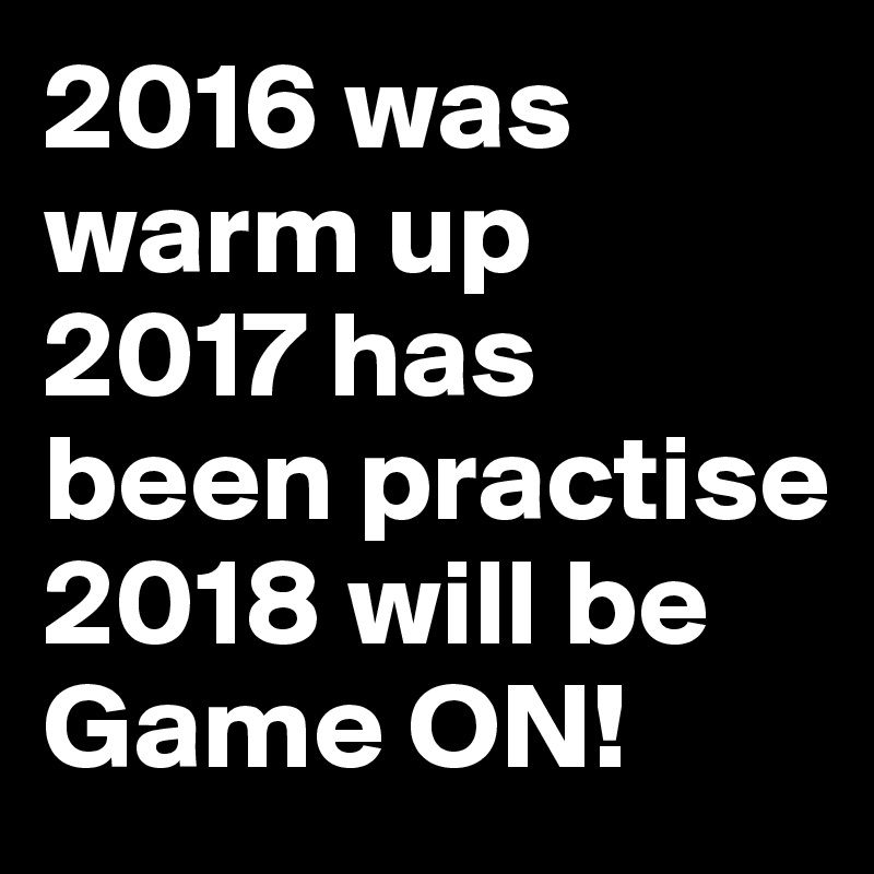 2016 was warm up
2017 has been practise
2018 will be Game ON!