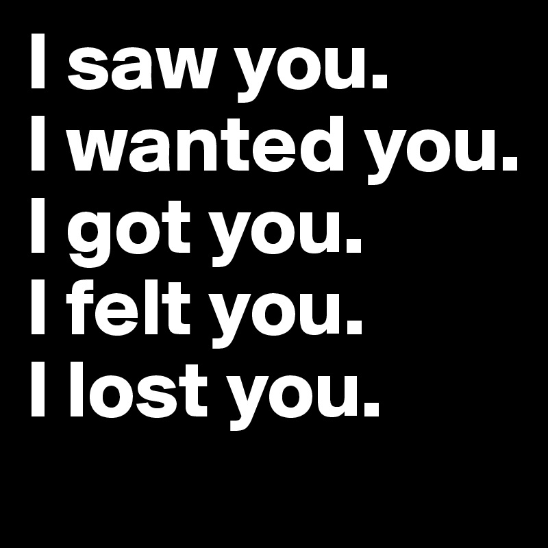 I saw you.
I wanted you.
I got you.
I felt you.
I lost you. 