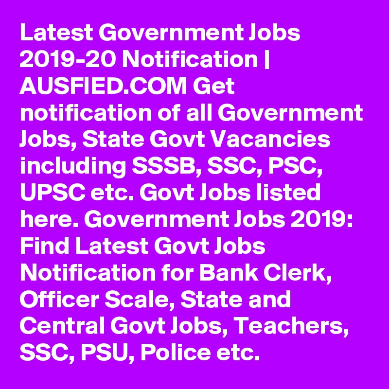 Latest Government Jobs 2019-20 Notification | AUSFIED.COM Get notification of all Government Jobs, State Govt Vacancies including SSSB, SSC, PSC, UPSC etc. Govt Jobs listed here. Government Jobs 2019: Find Latest Govt Jobs Notification for Bank Clerk, Officer Scale, State and Central Govt Jobs, Teachers, SSC, PSU, Police etc. 