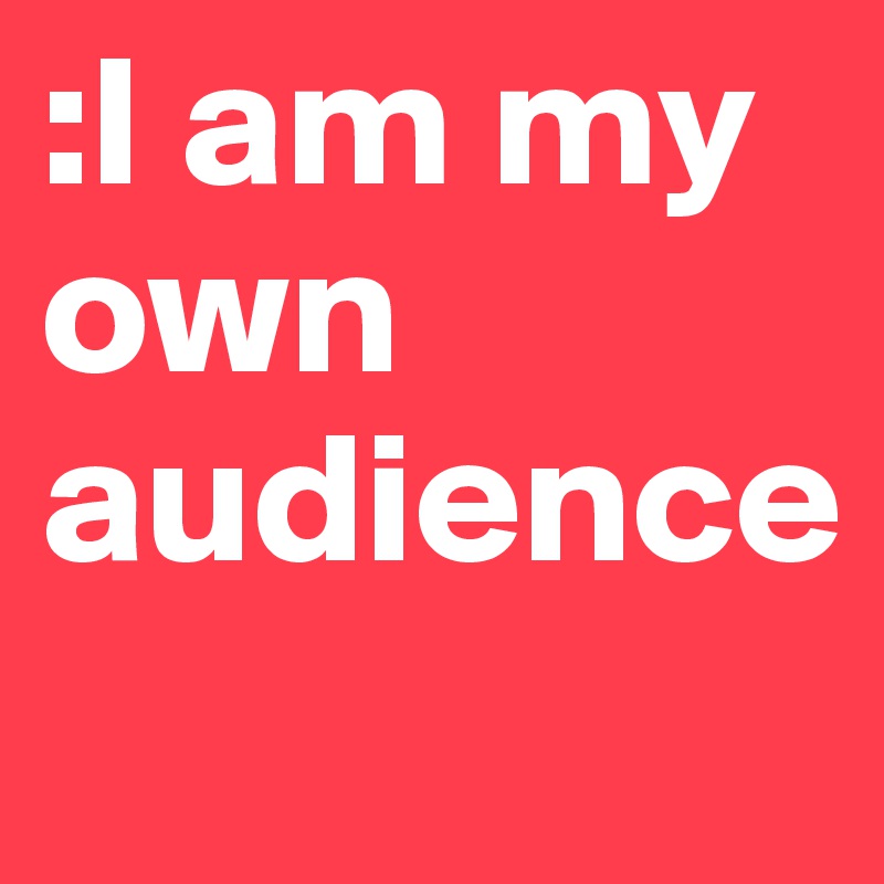 :I am my own audience
