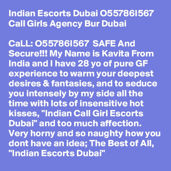 Indian Escorts Dubai O55786I567 Call Girls Agency Bur Dubai

CaLL: O55786I567  SAFE And Secure!!! My Name is Kavita From India and I have 28 yo of pure GF experience to warm your deepest desires & fantasies, and to seduce you intensely by my side all the time with lots of insensitive hot kisses, "Indian Call Girl Escorts Dubai" and too much affection. Very horny and so naughty how you dont have an idea; The Best of All,  "Indian Escorts Dubai" 
