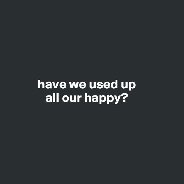 




           have we used up
              all our happy?




