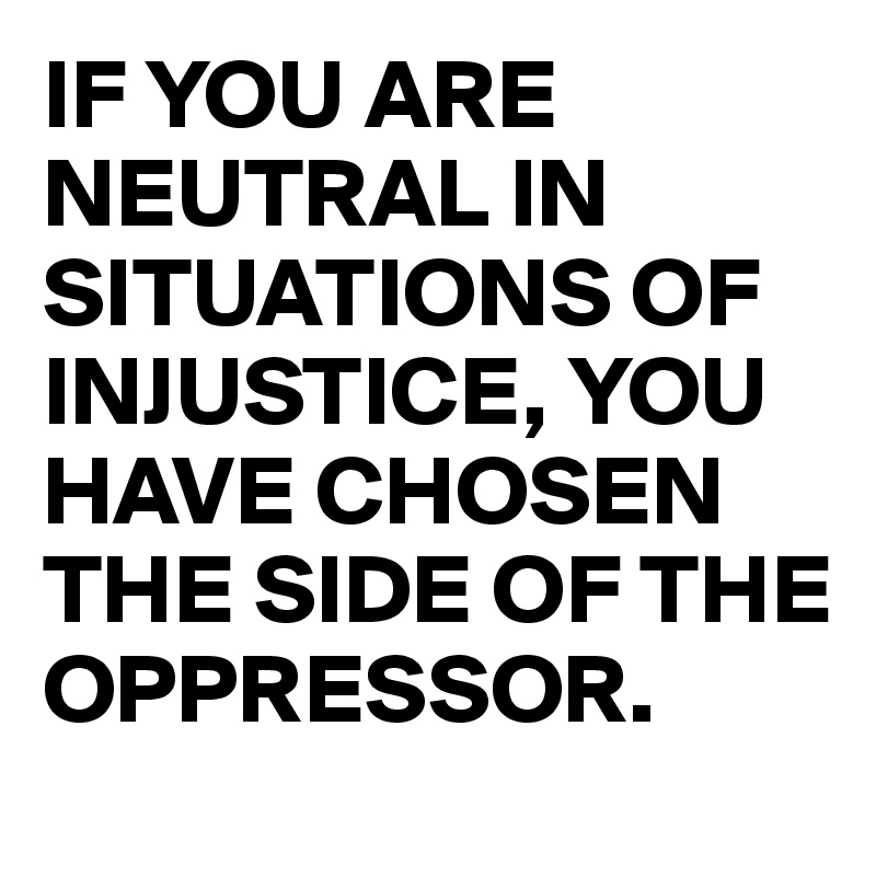 IF YOU ARE NEUTRAL IN SITUATIONS OF INJUSTICE, YOU HAVE CHOSEN THE SIDE OF THE OPPRESSOR.