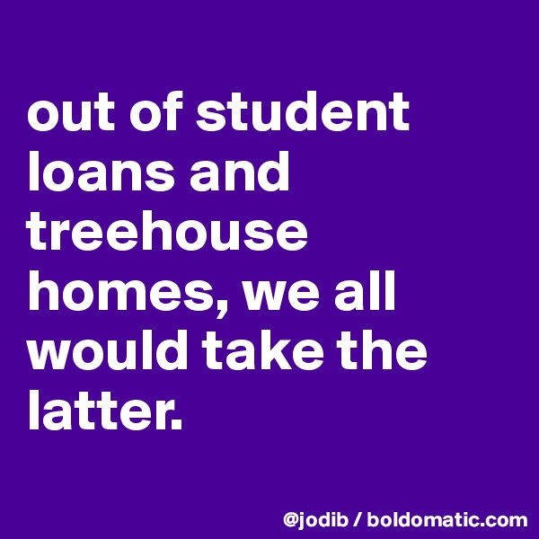 
out of student loans and treehouse homes, we all would take the latter.
