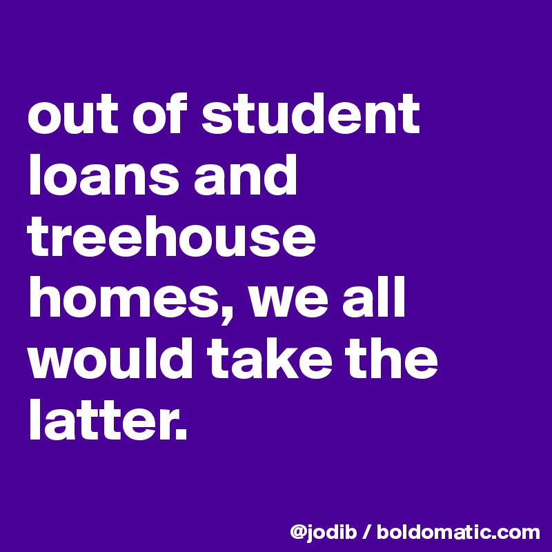 
out of student loans and treehouse homes, we all would take the latter.
